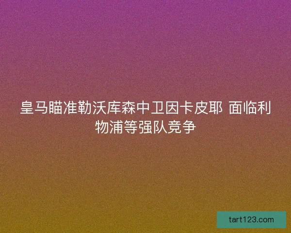 皇马瞄准勒沃库森中卫因卡皮耶 面临利物浦等强队竞争