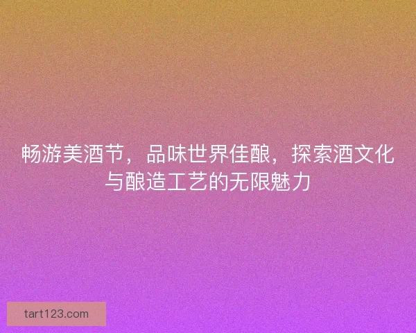 畅游美酒节，品味世界佳酿，探索酒文化与酿造工艺的无限魅力