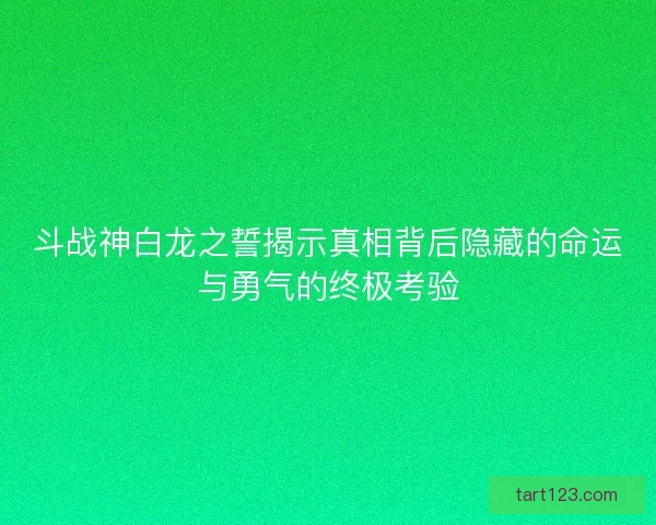 斗战神白龙之誓揭示真相背后隐藏的命运与勇气的终极考验 斗战神白龙之誓揭示真相背后隐藏的命运与勇气的终极考验