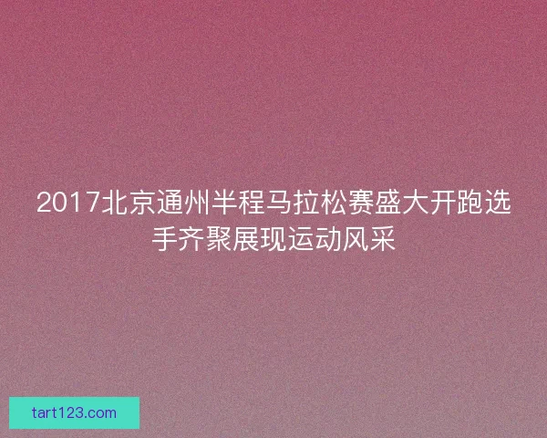 2017北京通州半程马拉松赛盛大开跑选手齐聚展现运动风采 2017北京通州半程马拉松赛盛大开跑选手齐聚展现运动风采