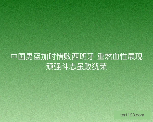 中国男篮加时惜败西班牙 重燃血性展现顽强斗志虽败犹荣 中国男篮加时惜败西班牙 重燃血性展现顽强斗志虽败犹荣