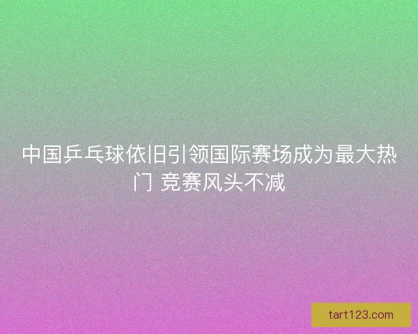 中国乒乓球依旧引领国际赛场成为最大热门 竞赛风头不减 中国乒乓球依旧引领国际赛场成为最大热门 竞赛风头不减