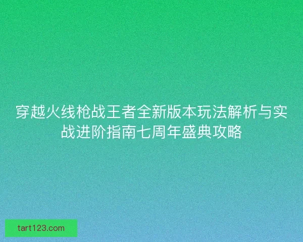 穿越火线枪战王者全新版本玩法解析与实战进阶指南七周年盛典攻略