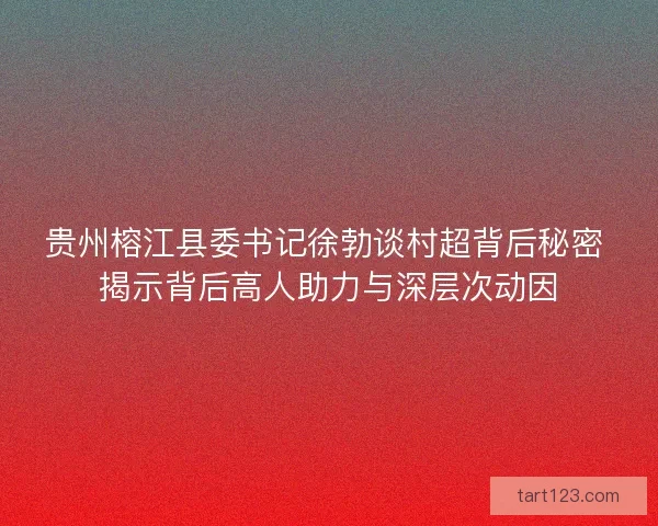 贵州榕江县委书记徐勃谈村超背后秘密 揭示背后高人助力与深层次动因 贵州榕江县委书记徐勃谈村超背后秘密 揭示背后高人助力与深层次动因