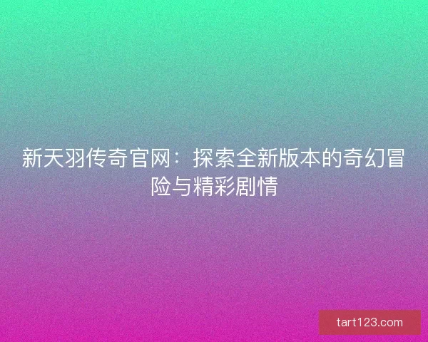 新天羽传奇官网：探索全新版本的奇幻冒险与精彩剧情