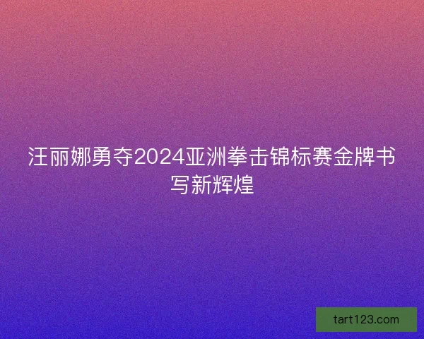 汪丽娜勇夺2024亚洲拳击锦标赛金牌书写新辉煌