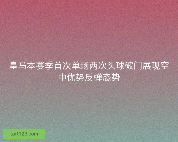 皇马本赛季首次单场两次头球破门展现空中优势反弹态势