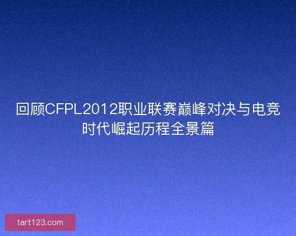 回顾CFPL2012职业联赛巅峰对决与电竞时代崛起历程全景篇