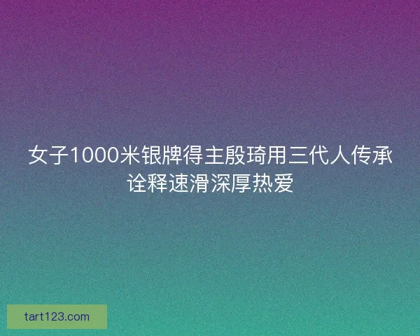 女子1000米银牌得主殷琦用三代人传承诠释速滑深厚热爱