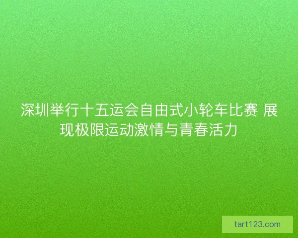 深圳举行十五运会自由式小轮车比赛 展现极限运动激情与青春活力