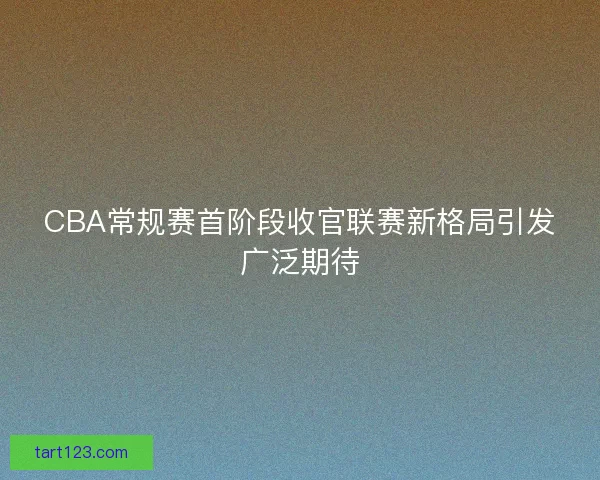 CBA常规赛首阶段收官联赛新格局引发广泛期待