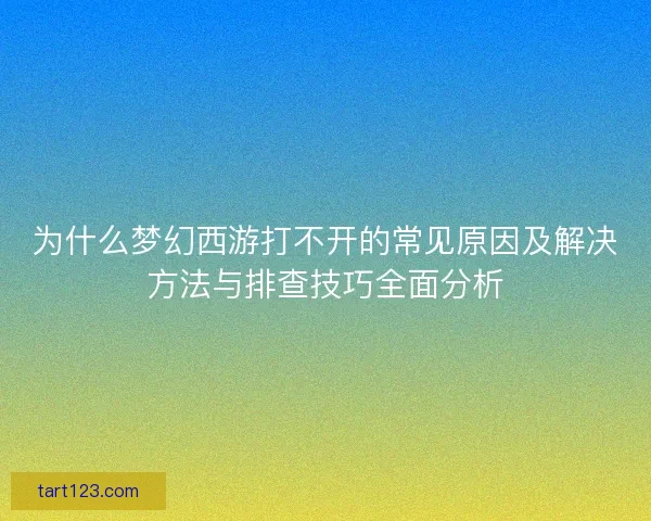 为什么梦幻西游打不开的常见原因及解决方法与排查技巧全面分析