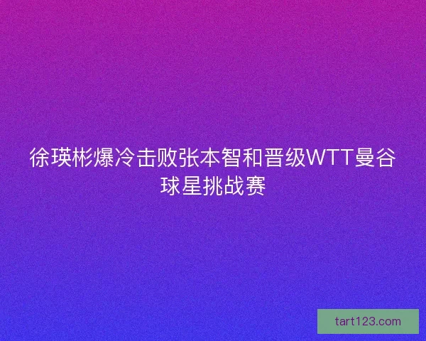 徐瑛彬爆冷击败张本智和晋级WTT曼谷球星挑战赛
