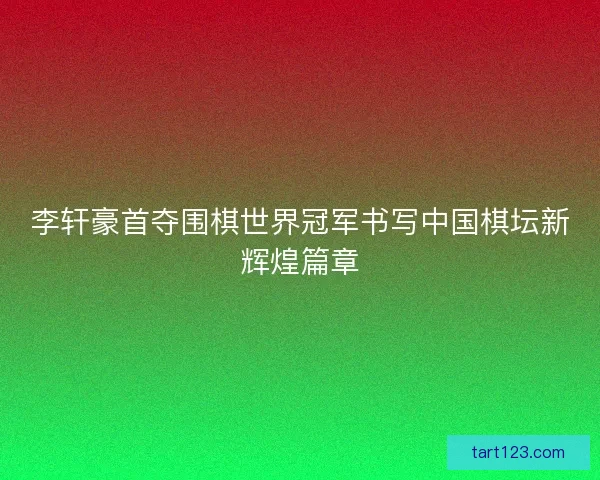 李轩豪首夺围棋世界冠军书写中国棋坛新辉煌篇章