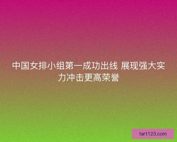中国女排小组第一成功出线 展现强大实力冲击更高荣誉 中国女排小组第一成功出线 展现强大实力冲击更高荣誉