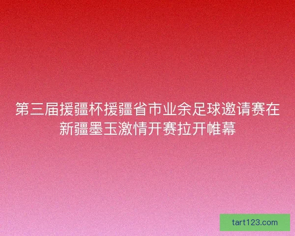 第三届援疆杯援疆省市业余足球邀请赛在新疆墨玉激情开赛拉开帷幕