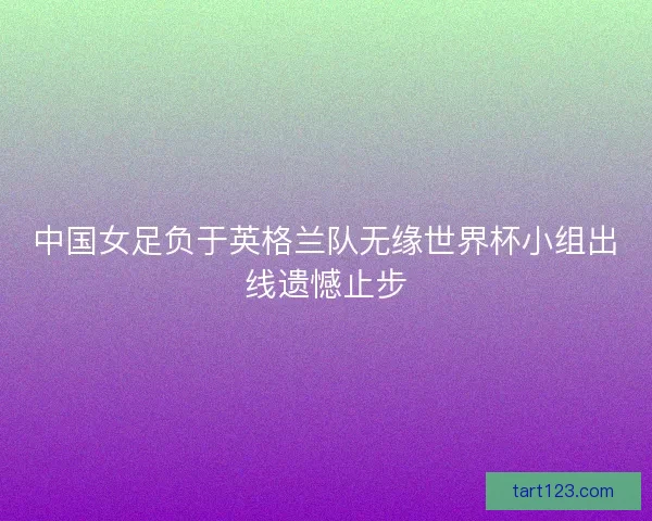 中国女足负于英格兰队无缘世界杯小组出线遗憾止步 中国女足负于英格兰队无缘世界杯小组出线遗憾止步