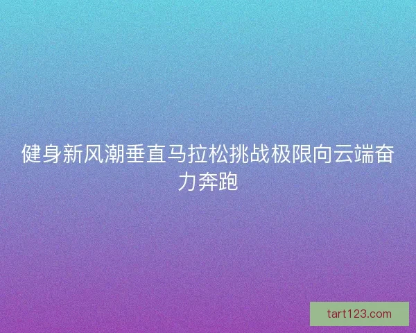 健身新风潮垂直马拉松挑战极限向云端奋力奔跑 健身新风潮垂直马拉松挑战极限向云端奋力奔跑