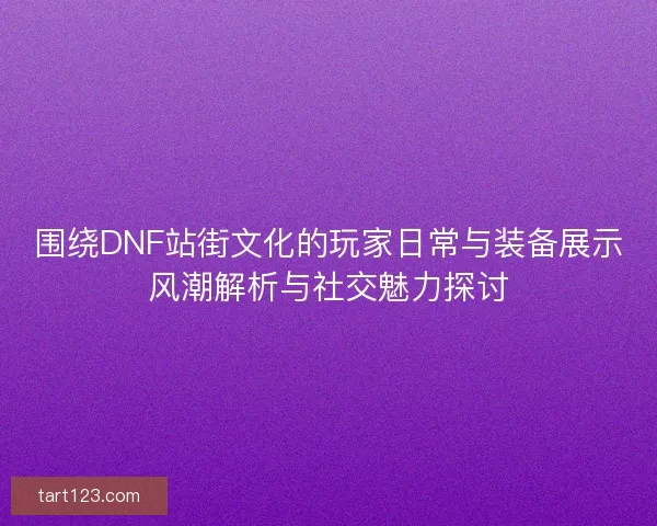 围绕DNF站街文化的玩家日常与装备展示风潮解析与社交魅力探讨