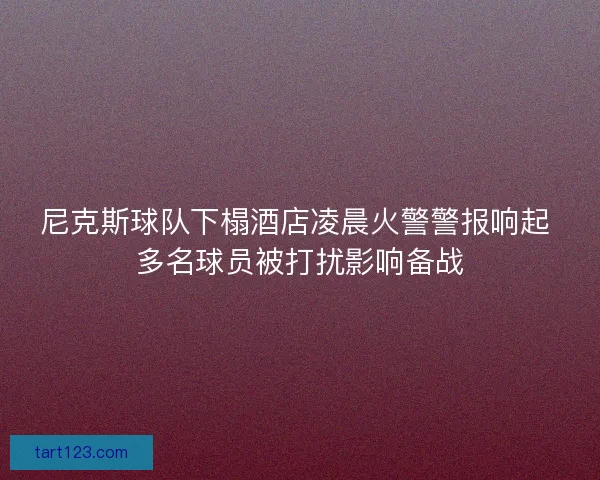 尼克斯球队下榻酒店凌晨火警警报响起 多名球员被打扰影响备战