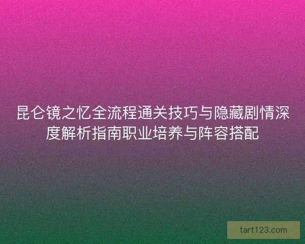 昆仑镜之忆全流程通关技巧与隐藏剧情深度解析指南职业培养与阵容搭配