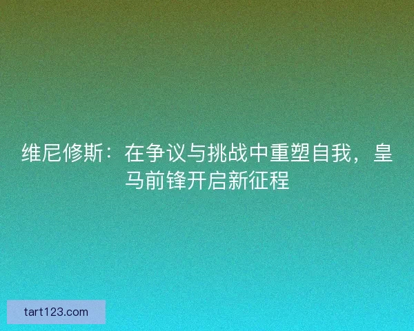 维尼修斯：在争议与挑战中重塑自我，皇马前锋开启新征程