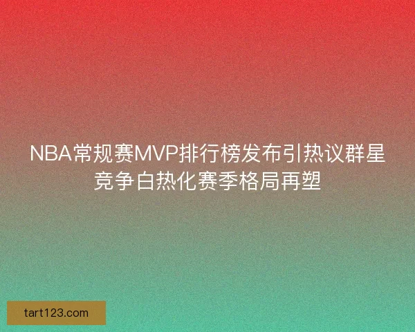 NBA常规赛MVP排行榜发布引热议群星竞争白热化赛季格局再塑