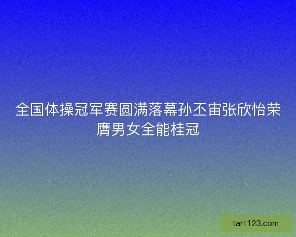 全国体操冠军赛圆满落幕孙丕宙张欣怡荣膺男女全能桂冠