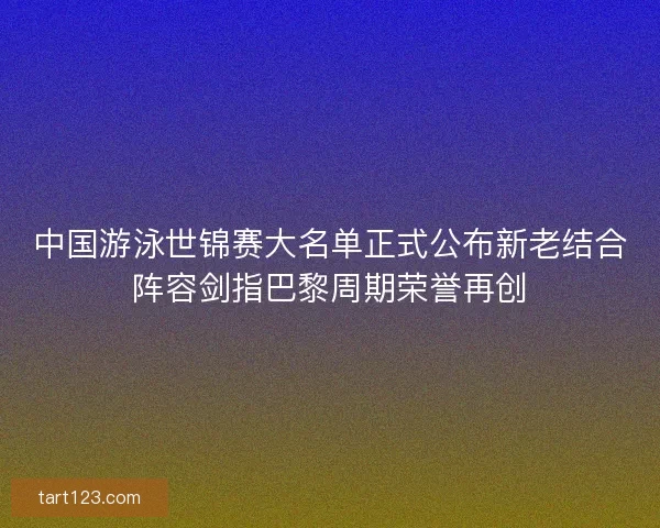 中国游泳世锦赛大名单正式公布新老结合阵容剑指巴黎周期荣誉再创