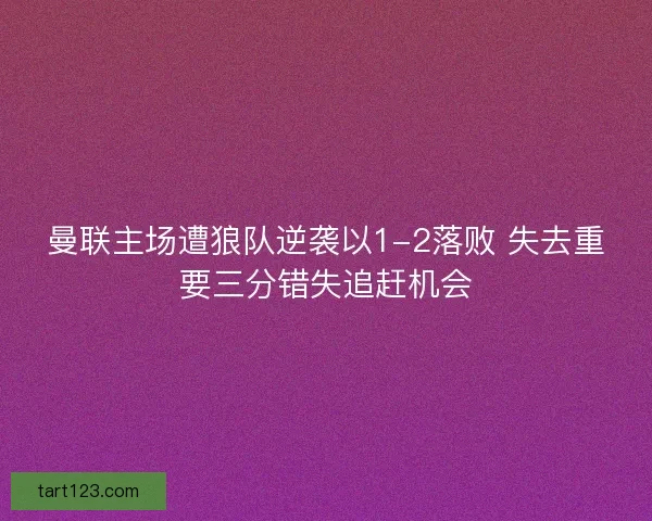 曼联主场遭狼队逆袭以1-2落败 失去重要三分错失追赶机会