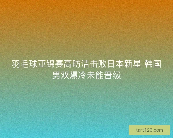 羽毛球亚锦赛高昉洁击败日本新星 韩国男双爆冷未能晋级