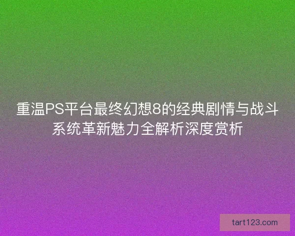 重温PS平台最终幻想8的经典剧情与战斗系统革新魅力全解析深度赏析
