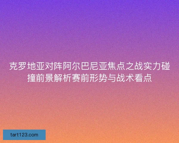 克罗地亚对阵阿尔巴尼亚焦点之战实力碰撞前景解析赛前形势与战术看点