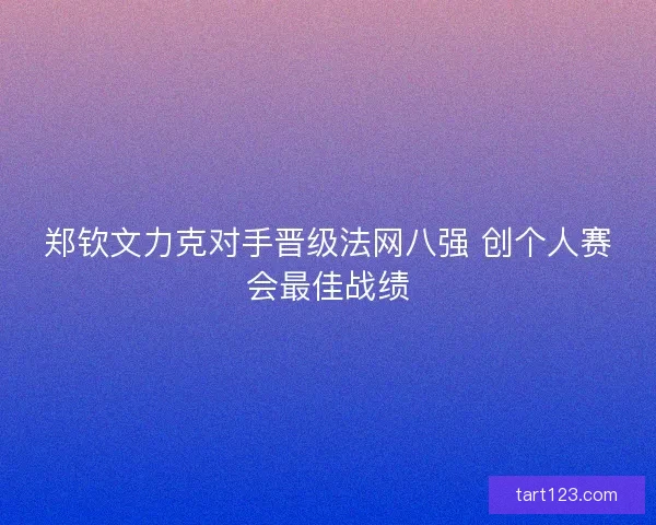 郑钦文力克对手晋级法网八强 创个人赛会最佳战绩