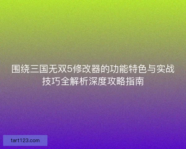 围绕三国无双5修改器的功能特色与实战技巧全解析深度攻略指南