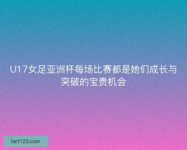 U17女足亚洲杯每场比赛都是她们成长与突破的宝贵机会