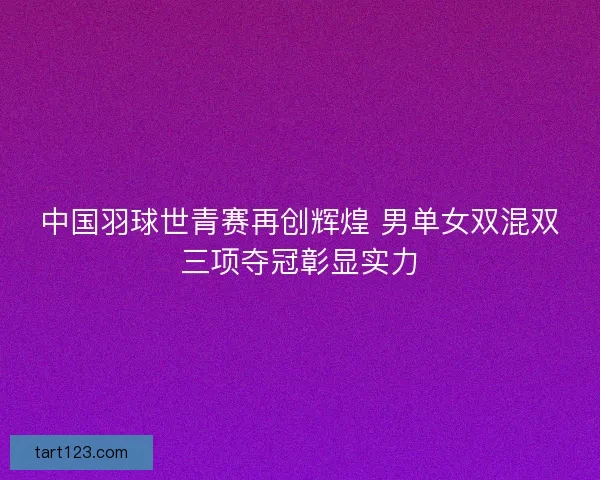 中国羽球世青赛再创辉煌 男单女双混双三项夺冠彰显实力