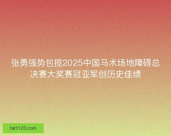 张勇强势包揽2025中国马术场地障碍总决赛大奖赛冠亚军创历史佳绩