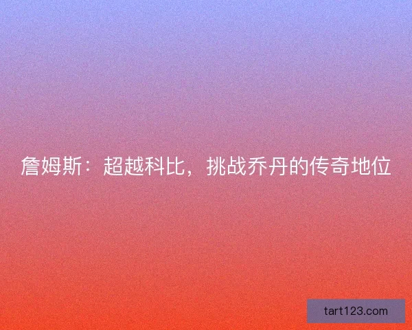 詹姆斯:超越科比,挑战乔丹的传奇地位 詹姆斯:超越科比,挑战乔丹的传奇地位