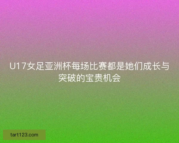 U17女足亚洲杯每场比赛都是她们成长与突破的宝贵机会 U17女足亚洲杯每场比赛都是她们成长与突破的宝贵机会